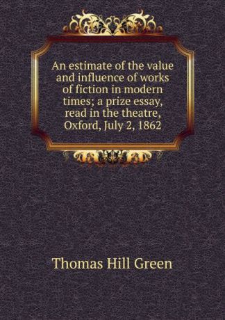 Thomas Hill Green An estimate of the value and influence of works of fiction in modern times; a prize essay, read in the theatre, Oxford, July 2, 1862