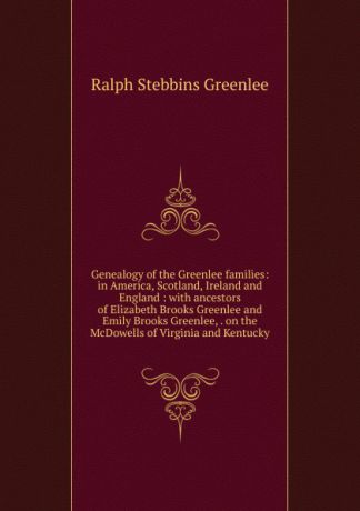 Ralph Stebbins Greenlee Genealogy of the Greenlee families: in America, Scotland, Ireland and England : with ancestors of Elizabeth Brooks Greenlee and Emily Brooks Greenlee, . on the McDowells of Virginia and Kentucky