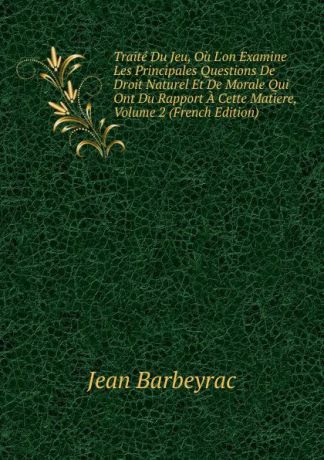Jean Barbeyrac Traite Du Jeu, Ou L.on Examine Les Principales Questions De Droit Naturel Et De Morale Qui Ont Du Rapport A Cette Matiere, Volume 2 (French Edition)