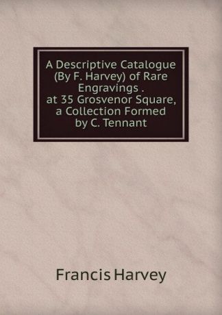 Francis Harvey A Descriptive Catalogue (By F. Harvey) of Rare Engravings . at 35 Grosvenor Square, a Collection Formed by C. Tennant