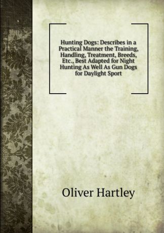 Oliver Hartley Hunting Dogs: Describes in a Practical Manner the Training, Handling, Treatment, Breeds, Etc., Best Adapted for Night Hunting As Well As Gun Dogs for Daylight Sport
