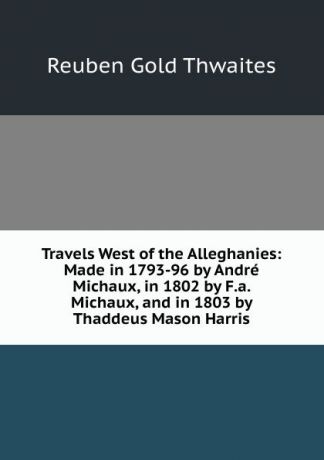 Reuben Gold Thwaites Travels West of the Alleghanies: Made in 1793-96 by Andre Michaux, in 1802 by F.a. Michaux, and in 1803 by Thaddeus Mason Harris