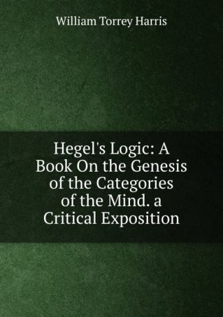 William Torrey Harris Hegel.s Logic: A Book On the Genesis of the Categories of the Mind. a Critical Exposition