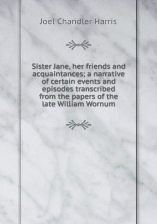 Joel Chandler Harris Sister Jane, her friends and acquaintances; a narrative of certain events and episodes transcribed from the papers of the late William Wornum