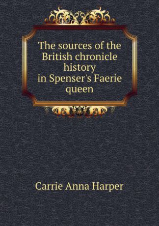 Carrie Anna Harper The sources of the British chronicle history in Spenser.s Faerie queen