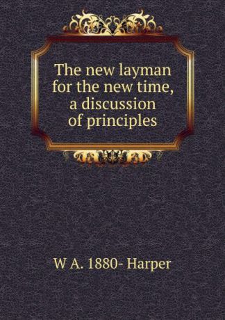 W A. 1880- Harper The new layman for the new time, a discussion of principles