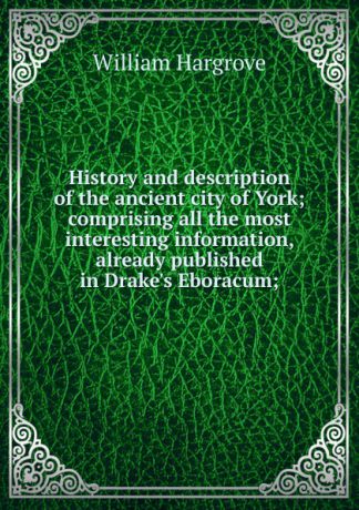 William Hargrove History and description of the ancient city of York; comprising all the most interesting information, already published in Drake.s Eboracum;