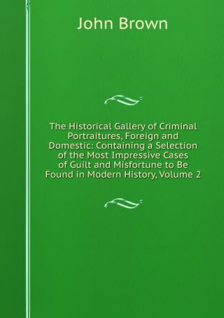 John Brown The Historical Gallery of Criminal Portraitures, Foreign and Domestic: Containing a Selection of the Most Impressive Cases of Guilt and Misfortune to Be Found in Modern History, Volume 2