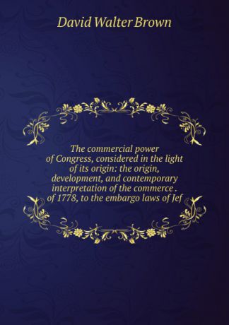 David Walter Brown The commercial power of Congress, considered in the light of its origin: the origin, development, and contemporary interpretation of the commerce . of 1778, to the embargo laws of Jef