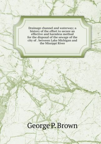 George P. Brown Drainage channel and waterway; a history of the effort to secure an effective and harmless method for the disposal of the sewage of the city of . between Lake Michigan and the Missippi River