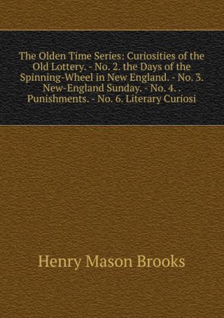 Henry Mason Brooks The Olden Time Series: Curiosities of the Old Lottery. - No. 2. the Days of the Spinning-Wheel in New England. - No. 3. New-England Sunday. - No. 4. . Punishments. - No. 6. Literary Curiosi
