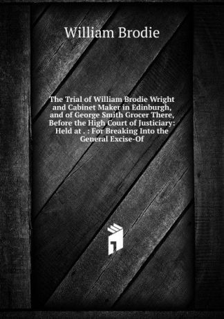 William Brodie The Trial of William Brodie Wright and Cabinet Maker in Edinburgh, and of George Smith Grocer There, Before the High Court of Justiciary: Held at . : For Breaking Into the General Excise-Of