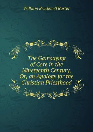 William Brudenell Barter The Gainsaying of Core in the Nineteenth Century, Or, an Apology for the Christian Priesthood
