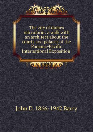 John D. 1866-1942 Barry The city of domes microform: a walk with an architect about the courts and palaces of the Panama-Pacific International Exposition .