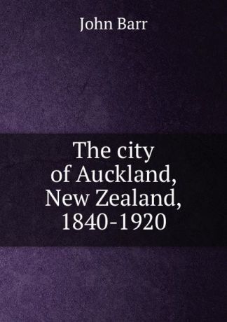 John Barr The city of Auckland, New Zealand, 1840-1920