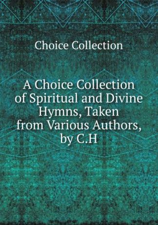 Choice Collection A Choice Collection of Spiritual and Divine Hymns, Taken from Various Authors, by C.H.