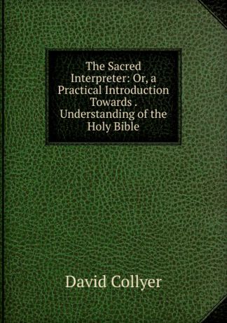 David Collyer The Sacred Interpreter: Or, a Practical Introduction Towards . Understanding of the Holy Bible