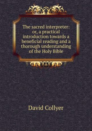 David Collyer The sacred interpreter: or, a practical introduction towards a beneficial reading and a thorough understanding of the Holy Bible