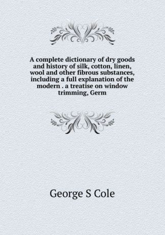 George S Cole A complete dictionary of dry goods and history of silk, cotton, linen, wool and other fibrous substances, including a full explanation of the modern . a treatise on window trimming, Germ