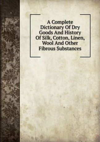 A Complete Dictionary Of Dry Goods And History Of Silk, Cotton, Linen, Wool And Other Fibrous Substances