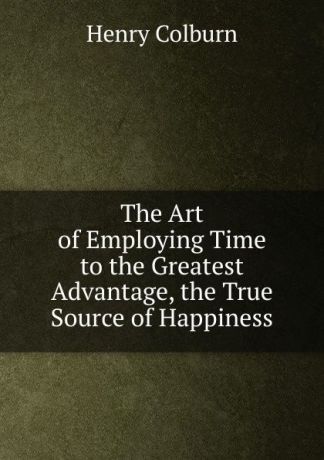 HENRY COLBURN The Art of Employing Time to the Greatest Advantage, the True Source of Happiness