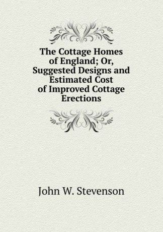 John W. Stevenson The Cottage Homes of England; Or, Suggested Designs and Estimated Cost of Improved Cottage Erections