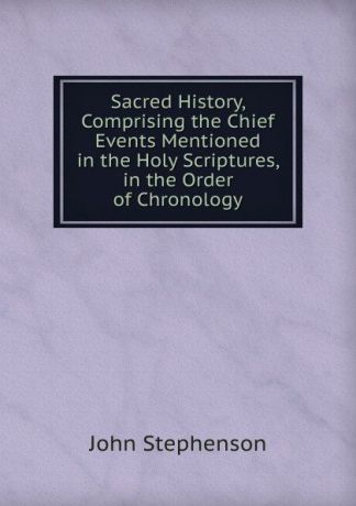 John Stephenson Sacred History, Comprising the Chief Events Mentioned in the Holy Scriptures, in the Order of Chronology
