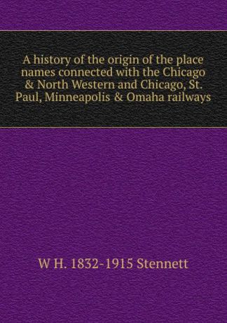 W H. 1832-1915 Stennett A history of the origin of the place names connected with the Chicago . North Western and Chicago, St. Paul, Minneapolis . Omaha railways