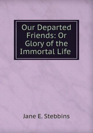 Jane E. Stebbins Our Departed Friends: Or Glory of the Immortal Life .