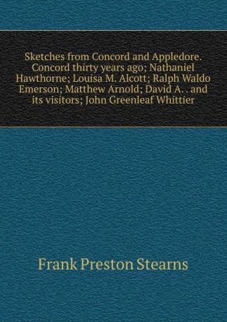 Frank Preston Stearns Sketches from Concord and Appledore. Concord thirty years ago; Nathaniel Hawthorne; Louisa M. Alcott; Ralph Waldo Emerson; Matthew Arnold; David A. . and its visitors; John Greenleaf Whittier