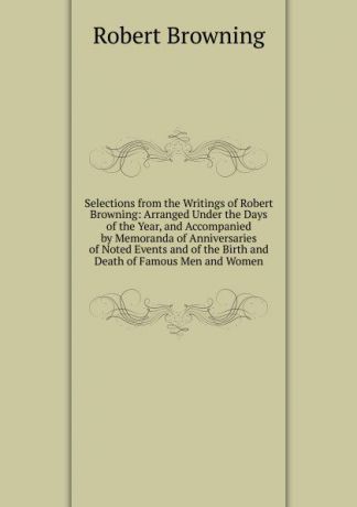 Robert Browning Selections from the Writings of Robert Browning: Arranged Under the Days of the Year, and Accompanied by Memoranda of Anniversaries of Noted Events and of the Birth and Death of Famous Men and Women