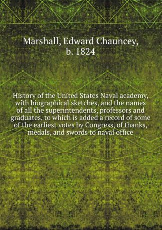 Edward Chauncey Marshall History of the United States Naval academy, with biographical sketches, and the names of all the superintendents, professors and graduates, to which is added a record of some of the earliest votes by Congress, of thanks, medals, and swords to nava...