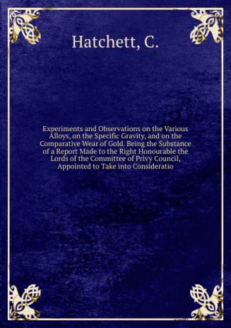 C. Hatchett Experiments and Observations on the Various Alloys, on the Specific Gravity, and on the Comparative Wear of Gold. Being the Substance of a Report Made to the Right Honourable the Lords of the Committee of Privy Council, Appointed to Take into Cons...