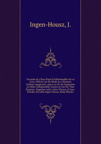 J. Ingen-Housz Account of a New Kind of Inflammable Air or Gass, Which Can Be Made in a Moment without Apparatus, and is as Fit for Explosion as Other Inflammable Gasses in Use for That Purpose; Together with a New Theory of Gun-Powder. By John Ingen-Housz, Body...