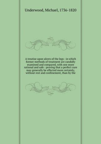 Michael Underwood A treatise upon ulcers of the legs : in which former methods of treatment are candidly examined and compared, with one more rational and safe : proving that a perfect cure may generally be effected more certainly, without rest and confinement, tha...