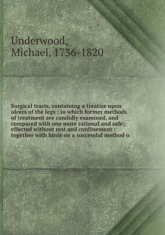 Michael Underwood Surgical tracts, containing a treatise upon ulcers of the legs : in which former methods of treatment are candidly examined, and compared with one more rational and safe; effected without rest and confinement : together with hints on a successful ...