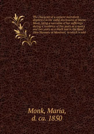 Maria Monk The character of a convent microform : displayed in the awful disclosures of Maria Monk, being a narrative of her sufferings during a residence of five years as a novice and two years as a black nun in the Hotel Dieu Nunnery at Montreal; to which ...