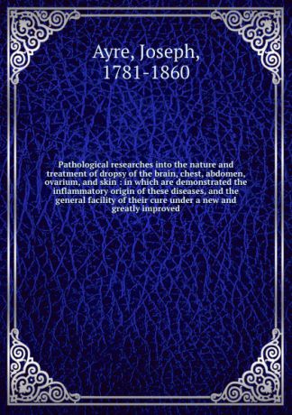 Joseph Ayre Pathological researches into the nature and treatment of dropsy of the brain, chest, abdomen, ovarium, and skin : in which are demonstrated the inflammatory origin of these diseases, and the general facility of their cure under a new and greatly i...