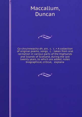 Duncan Maccallum Co-chruinneacha dh, ain, &c. &c. . A collection of original poems, songs, &c. : taken from oral recitation in various parts of the Highlands and Islands of Scotland, during the last twenty years, to which are added, notes biographical, critical, &...