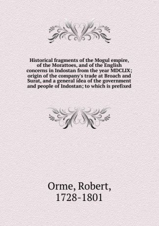 Robert Orme Historical fragments of the Mogul empire, of the Morattoes, and of the English concerns in Indostan from the year MDCLIX; origin of the company