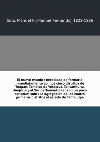 Manuel Fernando Soto El nuevo estado : necesidad de formarlo inmediatamente con los cinco distritos de Tuxpan, Tampico de Veracruz, Tancanhuitz, Huejutla y el Sur de Tamaulipas : con un post-scriptum sobre la agregacion de los cuatro primeros distritos al estado de Ta...