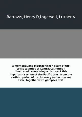 Henry D. Barrows A memorial and biographical history of the coast counties of Central California : illustrated : containing a history of this important section of the Pacific coast from the earliest period of its discovery to the present time, together with glimps...