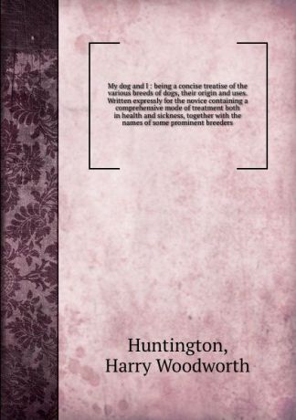 Harry Woodworth Huntington My dog and I : being a concise treatise of the various breeds of dogs, their origin and uses. Written expressly for the novice containing a comprehensive mode of treatment both in health and sickness, together with the names of some prominent bree...