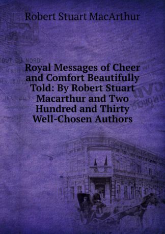 Robert Stuart MacArthur Royal Messages of Cheer and Comfort Beautifully Told: By Robert Stuart Macarthur and Two Hundred and Thirty Well-Chosen Authors