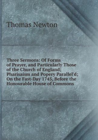 Thomas Newton Three Sermons: Of Forms of Prayer, and Particularly Those of the Church of England; Pharisaism and Popery Parallel.d; On the Fast-Day 1745, Before the Honourable House of Commons