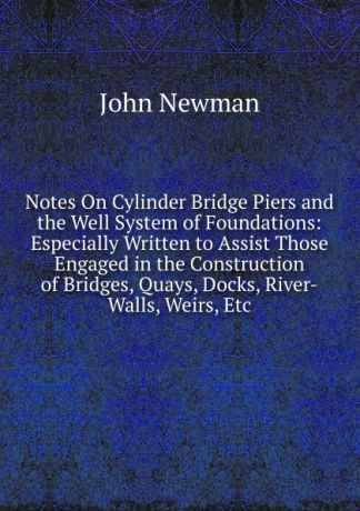 John Newman Notes On Cylinder Bridge Piers and the Well System of Foundations: Especially Written to Assist Those Engaged in the Construction of Bridges, Quays, Docks, River-Walls, Weirs, Etc