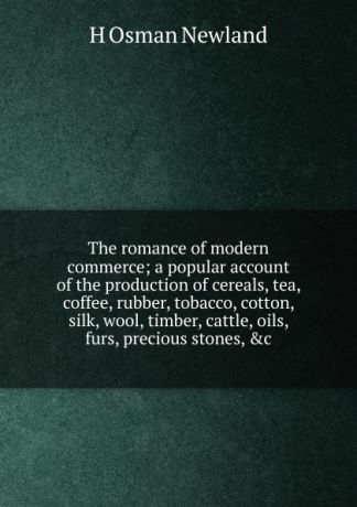 H Osman Newland The romance of modern commerce; a popular account of the production of cereals, tea, coffee, rubber, tobacco, cotton, silk, wool, timber, cattle, oils, furs, precious stones, .c.