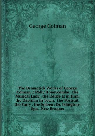 Colman George The Dramatick Works of George Colman .: Polly Honeycombe. the Musical Lady. the Deuce Is in Him. the Oxonian in Town. the Portrait. the Fairy . the Spleen; Or, Islington-Spa. New Brooms