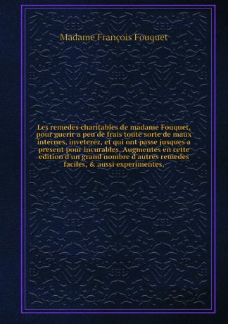 M.F. Fouquet Les remedes charitables de madame Fouquet, pour guerir a peu de frais toute sorte de maux internes, inveterez, et qui ont passe jusques а present pour incurables. Augmentes en cette edition d'un grand nombre d'autres remedes faciles, & aussi exper...
