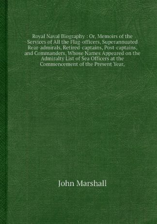 J. Marshall Royal Naval Biography: Or, Memoirs of the Services of All the Flag-officers, Superannuated Rear-admirals, Retired-captains, Post-captains, and Commanders, Whose Names Appeared on the Admiralty List of Sea Officers at the Commencement of the Presen...